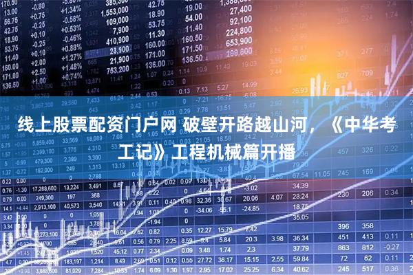 线上股票配资门户网 破壁开路越山河，《中华考工记》工程机械篇开播