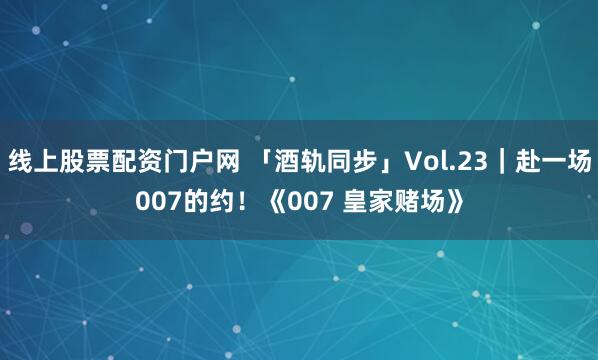 线上股票配资门户网 「酒轨同步」Vol.23｜赴一场007的约！《007 皇家赌场》