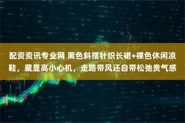 配资资讯专业网 黑色斜摆针织长裙+裸色休闲凉鞋，藏显高小心机，走路带风还自带松弛贵气感