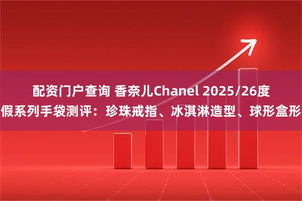 配资门户查询 香奈儿Chanel 2025/26度假系列手袋测评：珍珠戒指、冰淇淋造型、球形盒形