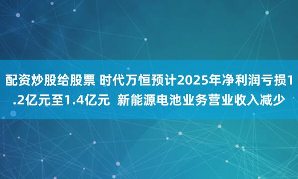 配资炒股给股票 时代万恒预计2025年净利润亏损1.2亿元至1.4亿元  新能源电池业务营业收入减少