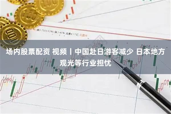 场内股票配资 视频丨中国赴日游客减少 日本地方观光等行业担忧